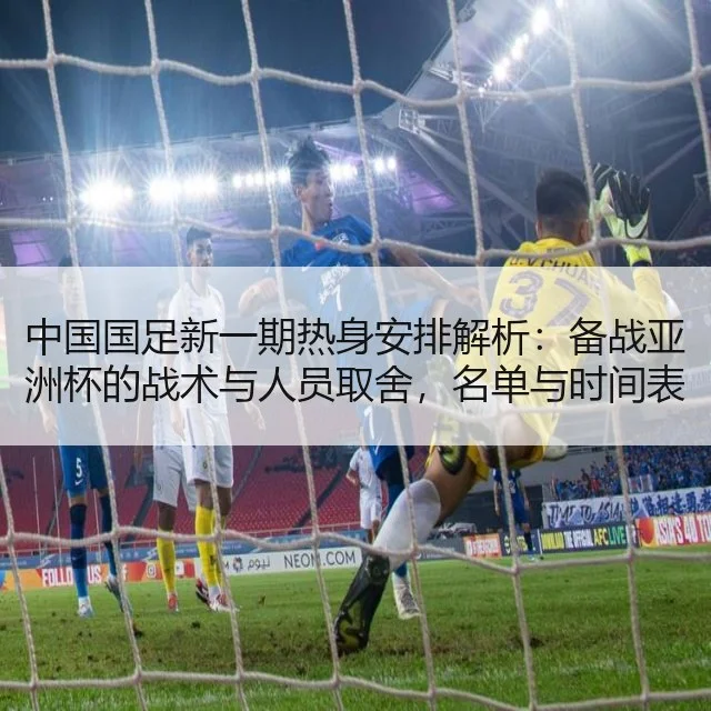 中国国足新一期热身安排解析:备战亚洲杯的战术与人员取舍,名单与时间表
